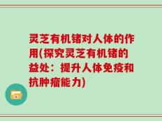 灵芝有机锗对人体的作用(探究灵芝有机锗的益处：提升人体免疫和抗肿瘤能力)