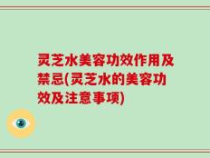 灵芝水美容功效作用及禁忌(灵芝水的美容功效及注意事项)