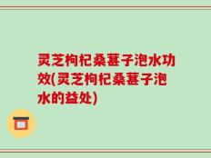 灵芝枸杞桑葚子泡水功效(灵芝枸杞桑葚子泡水的益处)