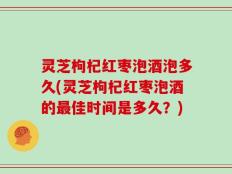 灵芝枸杞红枣泡酒泡多久(灵芝枸杞红枣泡酒的最佳时间是多久？)
