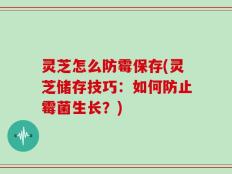 灵芝怎么防霉保存(灵芝储存技巧：如何防止霉菌生长？)