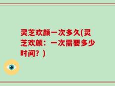 灵芝欢颜一次多久(灵芝欢颜：一次需要多少时间？)