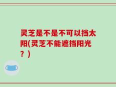 灵芝是不是不可以挡太阳(灵芝不能遮挡阳光？)
