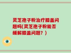 灵芝孢子粉治疗膝盖问题吗(灵芝孢子粉能否缓解膝盖问题？)