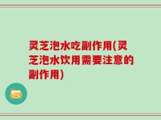 灵芝泡水吃副作用(灵芝泡水饮用需要注意的副作用)