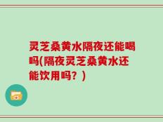 灵芝桑黄水隔夜还能喝吗(隔夜灵芝桑黄水还能饮用吗？)