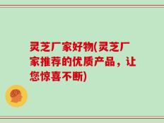 灵芝厂家好物(灵芝厂家推荐的优质产品，让您惊喜不断)