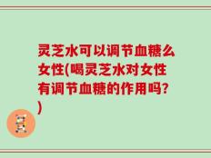 灵芝水可以调节血糖么女性(喝灵芝水对女性有调节血糖的作用吗？)