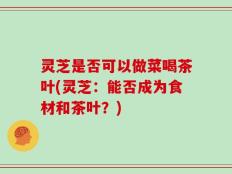 灵芝是否可以做菜喝茶叶(灵芝：能否成为食材和茶叶？)