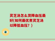 灵芝汤怎么煲降血压最好(如何最优煮灵芝汤以降低血压？)