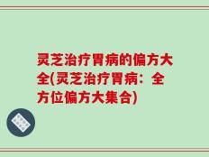 灵芝治疗胃病的偏方大全(灵芝治疗胃病：全方位偏方大集合)