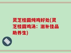 灵芝桂圆炖鸡好处(灵芝桂圆鸡汤：滋补佳品助养生)