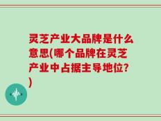 灵芝产业大品牌是什么意思(哪个品牌在灵芝产业中占据主导地位？)