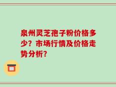 泉州灵芝孢子粉价格多少？市场行情及价格走势分析？