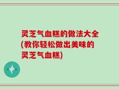 灵芝气血糕的做法大全(教你轻松做出美味的灵芝气血糕)