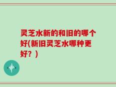 灵芝水新的和旧的哪个好(新旧灵芝水哪种更好？)