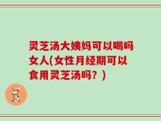 灵芝汤大姨妈可以喝吗女人(女性月经期可以食用灵芝汤吗？)