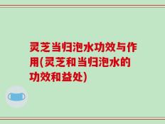 灵芝当归泡水功效与作用(灵芝和当归泡水的功效和益处)