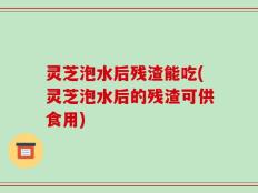 灵芝泡水后残渣能吃(灵芝泡水后的残渣可供食用)