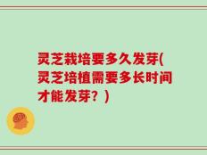 灵芝栽培要多久发芽(灵芝培植需要多长时间才能发芽？)