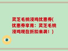 灵芝毛桃浸鸡优惠券(优惠券享用：灵芝毛桃浸鸡现在折扣来袭！)