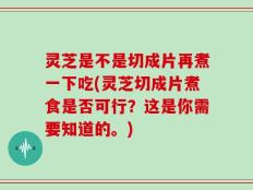灵芝是不是切成片再煮一下吃(灵芝切成片煮食是否可行？这是你需要知道的。)