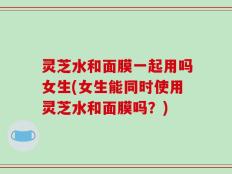 灵芝水和面膜一起用吗女生(女生能同时使用灵芝水和面膜吗？)