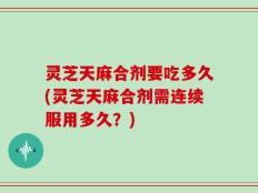灵芝天麻合剂要吃多久(灵芝天麻合剂需连续服用多久？)