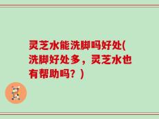 灵芝水能洗脚吗好处(洗脚好处多，灵芝水也有帮助吗？)