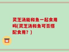 灵芝汤能和鱼一起食用吗(灵芝汤和鱼可否搭配食用？)