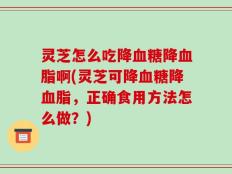 灵芝怎么吃降血糖降血脂啊(灵芝可降血糖降血脂，正确食用方法怎么做？)