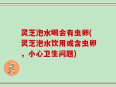 灵芝泡水喝会有虫卵(灵芝泡水饮用或含虫卵，小心卫生问题)