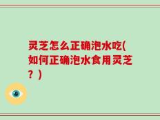 灵芝怎么正确泡水吃(如何正确泡水食用灵芝？)