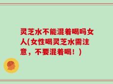 灵芝水不能混着喝吗女人(女性喝灵芝水需注意，不要混着喝！)