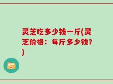 灵芝吃多少钱一斤(灵芝价格：每斤多少钱？)