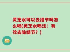 灵芝水可以去结节吗怎么喝(灵芝水喝法：有效去除结节？)