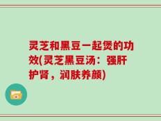 灵芝和黑豆一起煲的功效(灵芝黑豆汤：强肝护肾，润肤养颜)