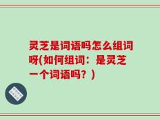 灵芝是词语吗怎么组词呀(如何组词：是灵芝一个词语吗？)