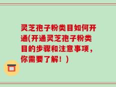 灵芝孢子粉类目如何开通(开通灵芝孢子粉类目的步骤和注意事项，你需要了解！)