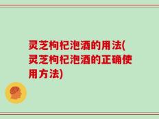 灵芝枸杞泡酒的用法(灵芝枸杞泡酒的正确使用方法)