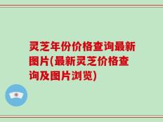 灵芝年份价格查询最新图片(最新灵芝价格查询及图片浏览)