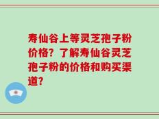 寿仙谷上等灵芝孢子粉价格？了解寿仙谷灵芝孢子粉的价格和购买渠道？