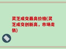 灵芝成交最高价格(灵芝成交创新高，市场走俏)