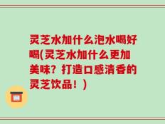 灵芝水加什么泡水喝好喝(灵芝水加什么更加美味？打造口感清香的灵芝饮品！)