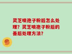 灵芝喷孢子粉后怎么处理？灵芝喷孢子粉后的善后处理方法？