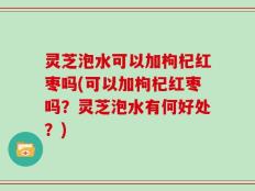 灵芝泡水可以加枸杞红枣吗(可以加枸杞红枣吗？灵芝泡水有何好处？)
