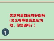 灵芝对高血压有好处吗(灵芝有降低高血压功效，你知道吗？)