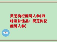 灵芝枸杞鹿茸人参(四味滋补佳品：灵芝枸杞鹿茸人参)