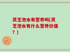 灵芝泡水有营养吗(灵芝泡水有什么营养价值？)