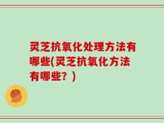 灵芝抗氧化处理方法有哪些(灵芝抗氧化方法有哪些？)